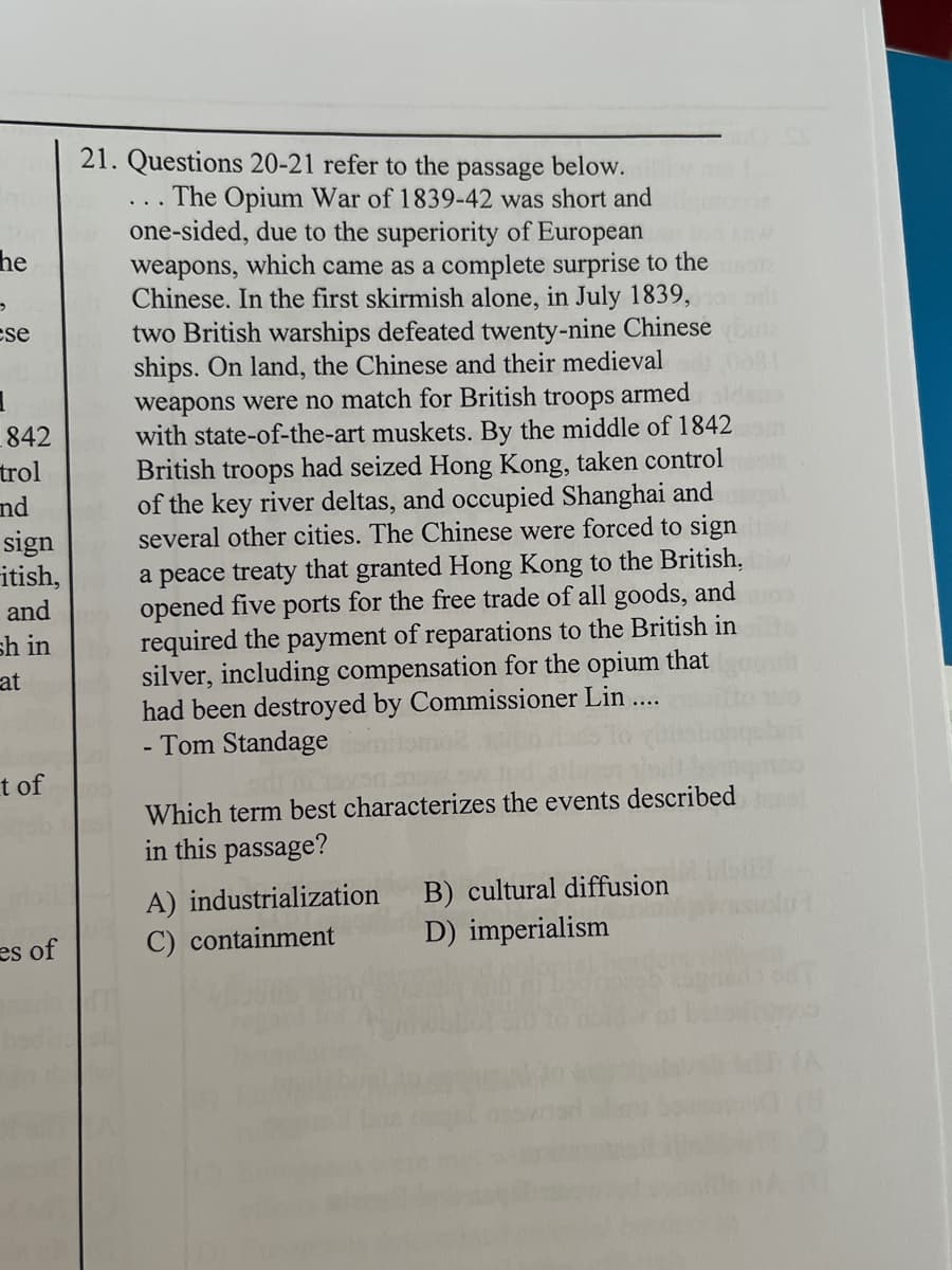 21. Questions 20-21 refer to the
below.
The Opium War of 1839-42 was short and
one-sided, due to the superiority of European
weapons, which came as a complete surprise to the
Chinese. In the first skirmish alone, in July 1839,
passage
he
two British warships defeated twenty-nine Chinese
ships. On land, the Chinese and their medieval
weapons were no match for British troops armed
with state-of-the-art muskets. By the middle of 1842
British troops had seized Hong Kong, taken control
of the key river deltas, and occupied Shanghai and
several other cities. The Chinese were forced to sign
a peace treaty that granted Hong Kong to the British,
opened five ports for the free trade of all goods, and
required the payment of reparations to the British in
silver, including compensation for the opium that
had been destroyed by Commissioner Lin...
Tom Standage
cse
842
trol
nd
sign
itish,
and
sh in
at
t of
Which term best characterizes the events described
in this passage?
A) industrialization
C) containment
B) cultural diffusion
D) imperialism
es of
