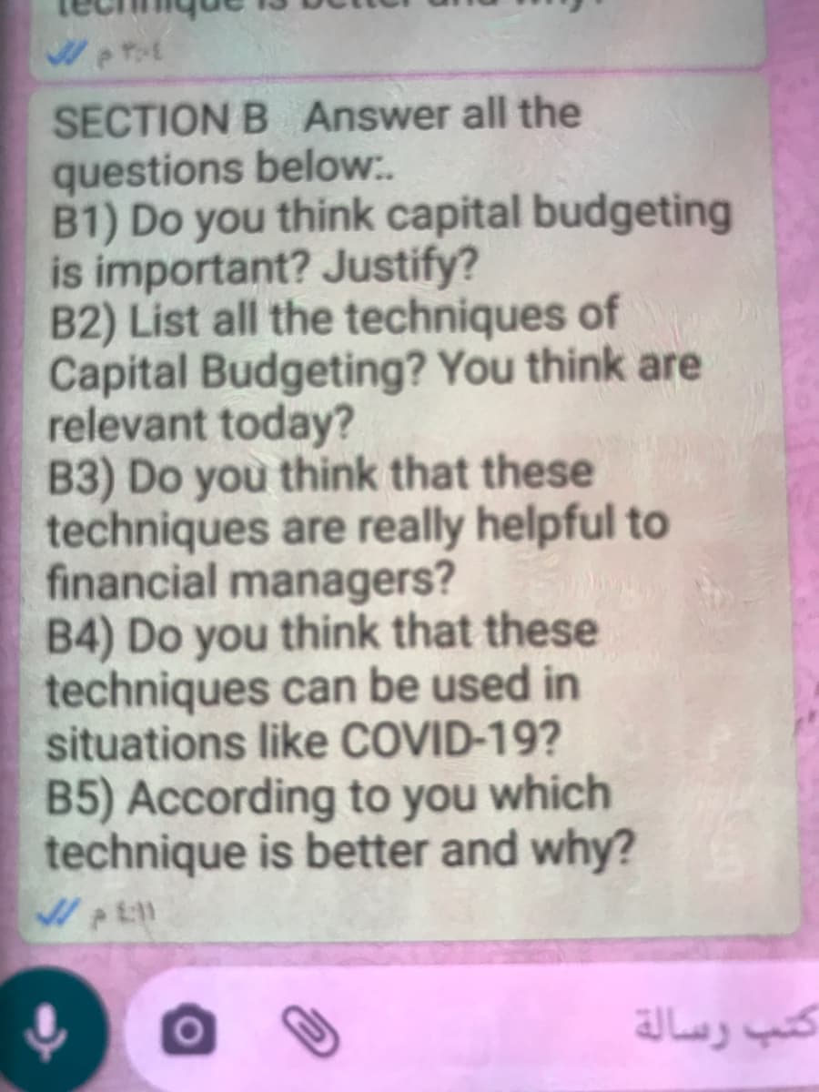 SECTION B Answer all the
questions below:..
B1) Do you think capital budgeting
is important? Justify?
B2) List all the techniques of
Capital Budgeting? You think are
relevant today?
B3) Do you think that these
techniques are really helpful to
financial managers?
B4) Do you think that these
techniques can be used in
situations like COVID-19?
B5) According to you which
technique is better and why?
كتب رسالة
