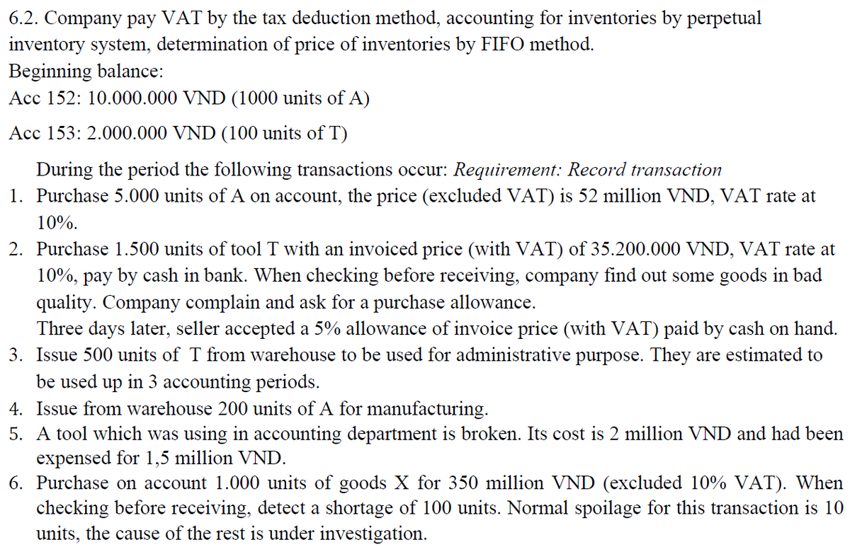 6.2. Company pay VAT by the tax deduction method, accounting for inventories by perpetual
inventory system, determination of price of inventories by FIFO method.
Beginning balance:
Acc 152: 10.000.000 VND (1000 units of A)
Acc 153: 2.000.000 VND (100 units of T)
During the period the following transactions occur: Requirement: Record transaction
1. Purchase 5.000 units of A on account, the price (excluded VAT) is 52 million VND, VAT rate at
10%.
2. Purchase 1.500 units of tool T with an invoiced price (with VAT) of 35.200.000 VND, VAT rate at
10%, pay by cash in bank. When checking before receiving, company find out some goods in bad
quality. Company complain and ask for a purchase allowance.
Three days later, seller accepted a 5% allowance of invoice price (with VAT) paid by cash on hand.
3. Issue 500 units of T from warehouse to be used for administrative purpose. They are estimated to
be used up in 3 accounting periods.
4. Issue from warehouse 200 units of A for manufacturing.
5. A tool which was using in accounting department is broken. Its cost is 2 million VND and had been
expensed for 1,5 million VND.
6. Purchase on account 1.000 units of goods X for 350 million VND (excluded 10% VAT). When
checking before receiving, detect a shortage of 100 units. Normal spoilage for this transaction is 10
units, the cause of the rest is under investigation.
