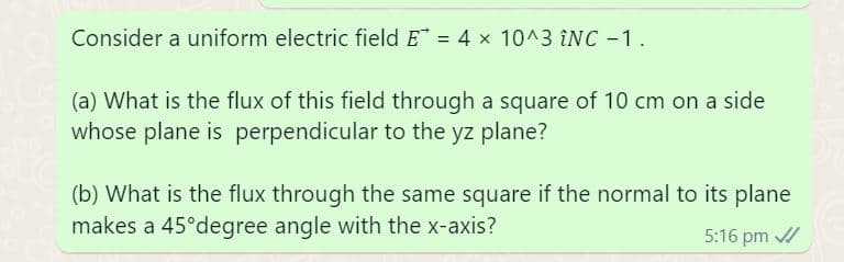 Consider a uniform electric field E = 4 x 10^3 ÎNC -1.
(a) What is the flux of this field through a square of 10 cm on a side
whose plane is perpendicular to the yz plane?
(b) What is the flux through the same square if the normal to its plane
makes a 45°degree angle with the x-axis?
5:16 pm ✓/