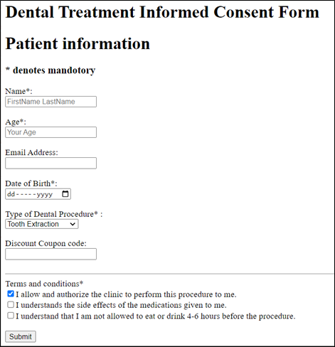 Dental Treatment Informed Consent Form
Patient information
denotes mandotory
Name*:
FirstName LastName
Age*:
Your Age
Email Address:
Date of Birth*:
dd-----yyyy
Type of Dental Procedure:
Tooth Extraction
Discount Coupon code:
Terms and conditions*
I allow and authorize the clinic to perform this procedure to me.
OI understands the side effects of the medications given to me.
I understand that I am not allowed to eat or drink 4-6 hours before the procedure.
Submit
