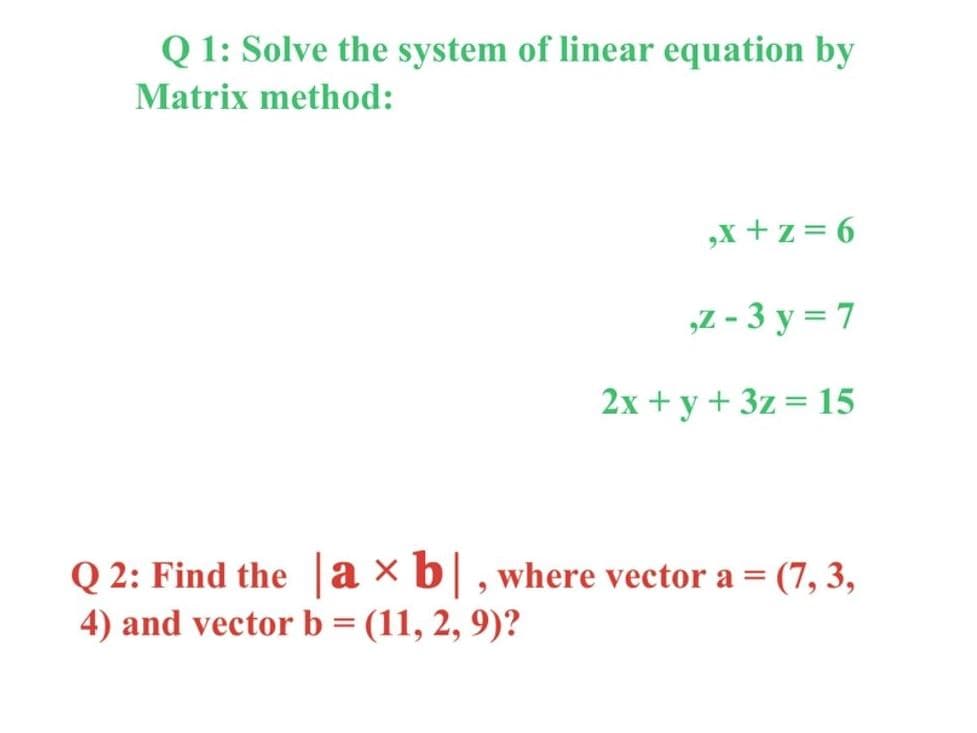 Q1: Solve the system of linear equation by
Matrix method:
,x+z=6
,z-3y=7
2x + y + 3z = 15
Q2: Find the axb|, where vector a = (7, 3,
4) and vector b = (11, 2, 9)?