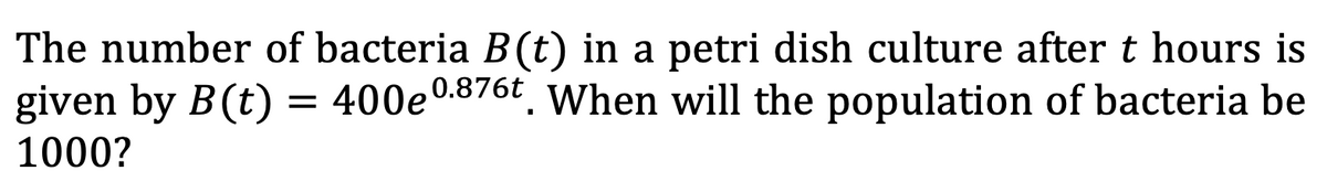 The number of bacteria B(t) in a petri dish culture after t hours is
given by B(t) =
= 400e0.876t. When will the population of bacteria be
1000?
