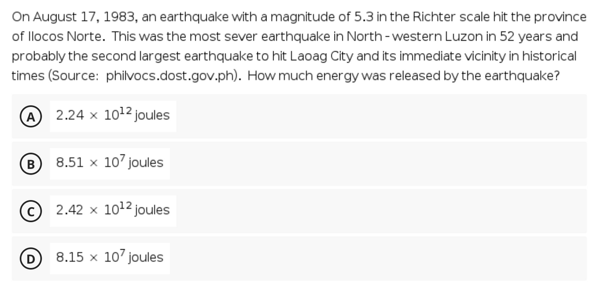 On August 17, 1983, an earthquake with a magnitude of 5.3 in the Richter scale hit the province
of llocos Norte. This was the most sever earthquake in North - western Luzon in 52 years and
probably the second largest earthquake to hit Laoag City and its immediate vicinity in historical
times (Source: philvocs.dost.gov.ph). How much energy was released by the earthquake?
A
2.24 x 1012 joules
В
8.51 x 10' joules
© 2.42 x 1012 joules
D
8.15 x 107 joules
