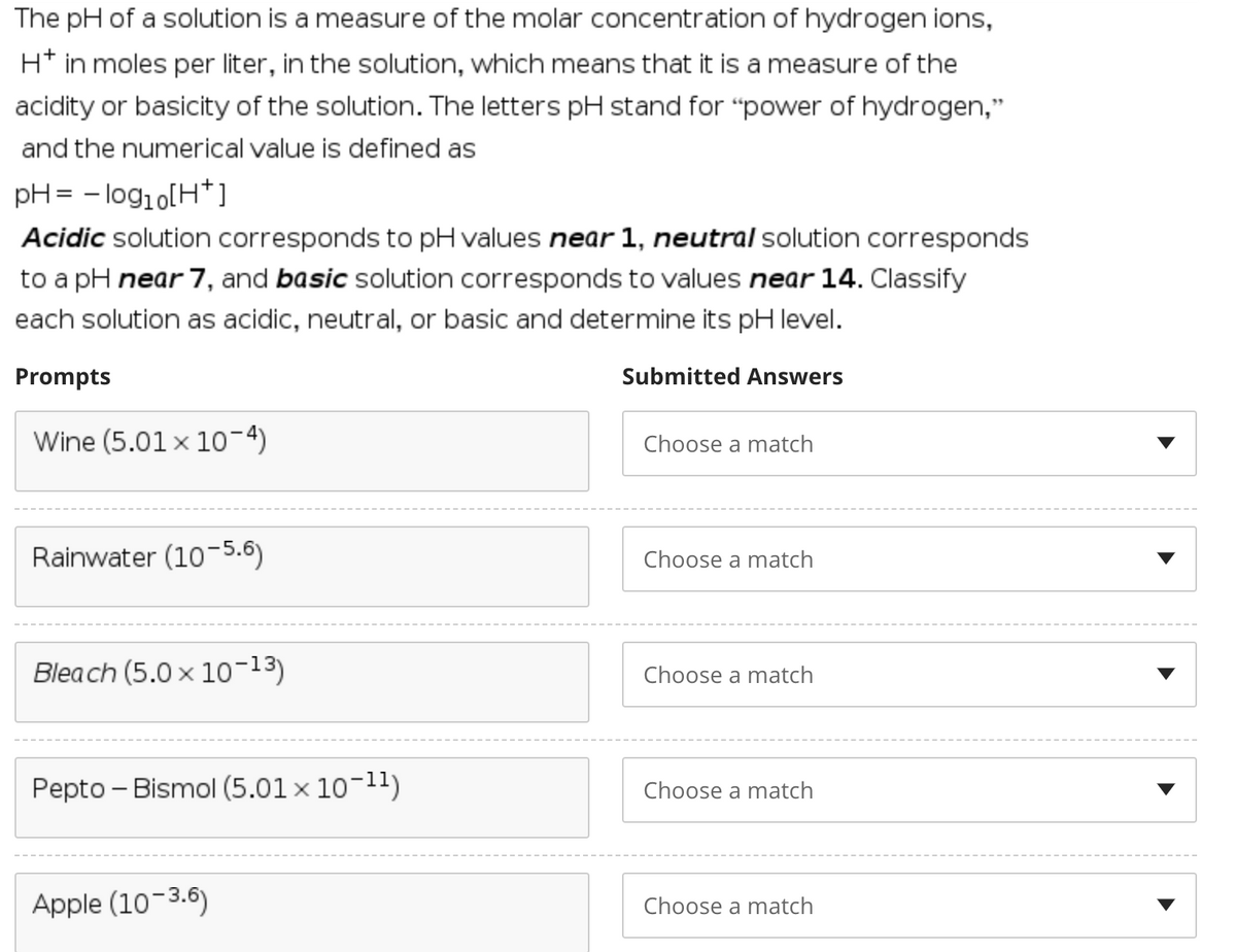 The pH of a solution is a measure of the molar concentration of hydrogen ions,
H* in moles per liter, in the solution, which means that it is a measure of the
acidity or basicity of the solution. The letters pH stand for "power of hydrogen,"
and the numerical value is defined as
pH= - log1o[H*]
Acidic solution corresponds to pH values near 1, neutral solution corresponds
to a pH near 7, and basic solution corresponds to values near 14. Classify
each solution as acidic, neutral, or basic and determine its pH level.
Prompts
Submitted
vers
Wine (5.01 × 10-4)
Choose a match
Rainwater (10-5.6)
Choose a match
Bleach (5.0 x 10-13)
Choose a match
Pepto - Bismol (5.01 x 10-11)
Choose a match
Apple (10-3.6)
Choose a match
