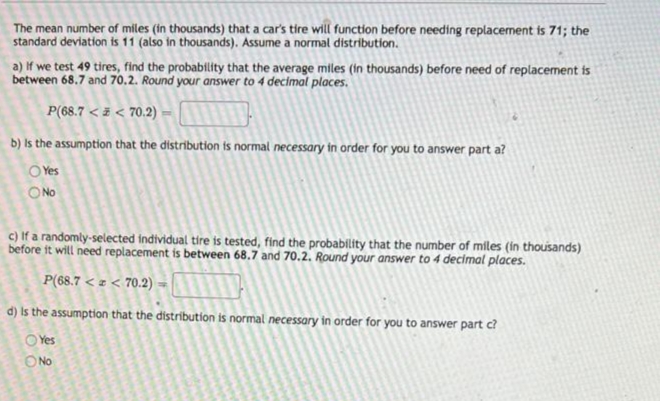 The mean number of miles (in thousands) that a car's tire will function before needing replacement is 71; the
standard deviation is 11 (also in thousands). Assume a normal distribution.
a) If we test 49 tires, find the probability that the average miles (in thousands) before need of replacement is
between 68.7 and 70.2. Round your answer to 4 decimal places.
P(68.7 < z < 70.2)
b) Is the assumption that the distribution ts normal necessary in order for you to answer part a?
O Yes
O No
c) If a randomly-selected individual tire is tested, find the probability that the number of miles (in thousands)
before it will need replacement is between 68.7 and 70.2. Round your answer to 4 decimal places.
P(68.7 < z < 70.2) -
d) Is the assumption that the distribution is normal necessary in order for you to answer part c?
O Yes
O No
