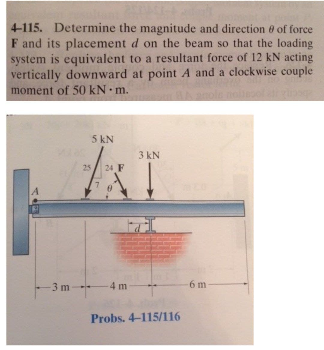 4-115. Determine the magnitude and direction 0 of force
F and its placement d on the beam so that the loading
system is equivalent to a resultant force of 12 kN acting
vertically downward at point A and a clockwise couple
moment of 50 kN m.
5 kN
3 kN
25
24 F
3 m
4 m
6 m
Probs. 4-115/116
