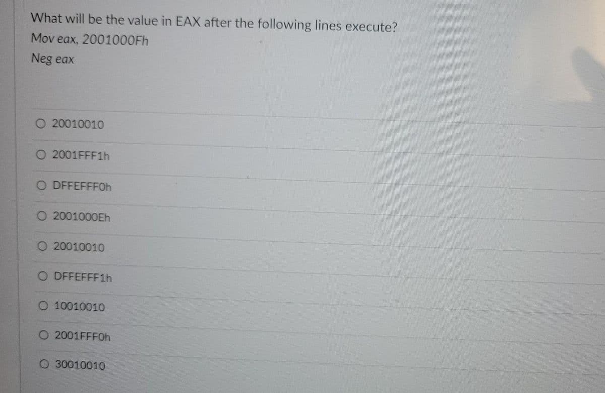 What will be the value in EAX after the following lines execute?
Mov eax, 2001000FH
Neg eax
O 20010010
O 2001FFF1H
O DFFEFFF0h
O 2001000Eh
O 20010010
O DFFEFFF1H
O 10010010
O 2001FFF0H
30010010
