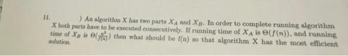 11.
) An algorithm X has two parts XA and Xg. In order to complete running algorithm
X both parts have to be executed consecutively. If running time of XA is e(f(n)), and running
time of Xp is O() then what should be f(n) so that algorithm X has the most efficient
solution.
