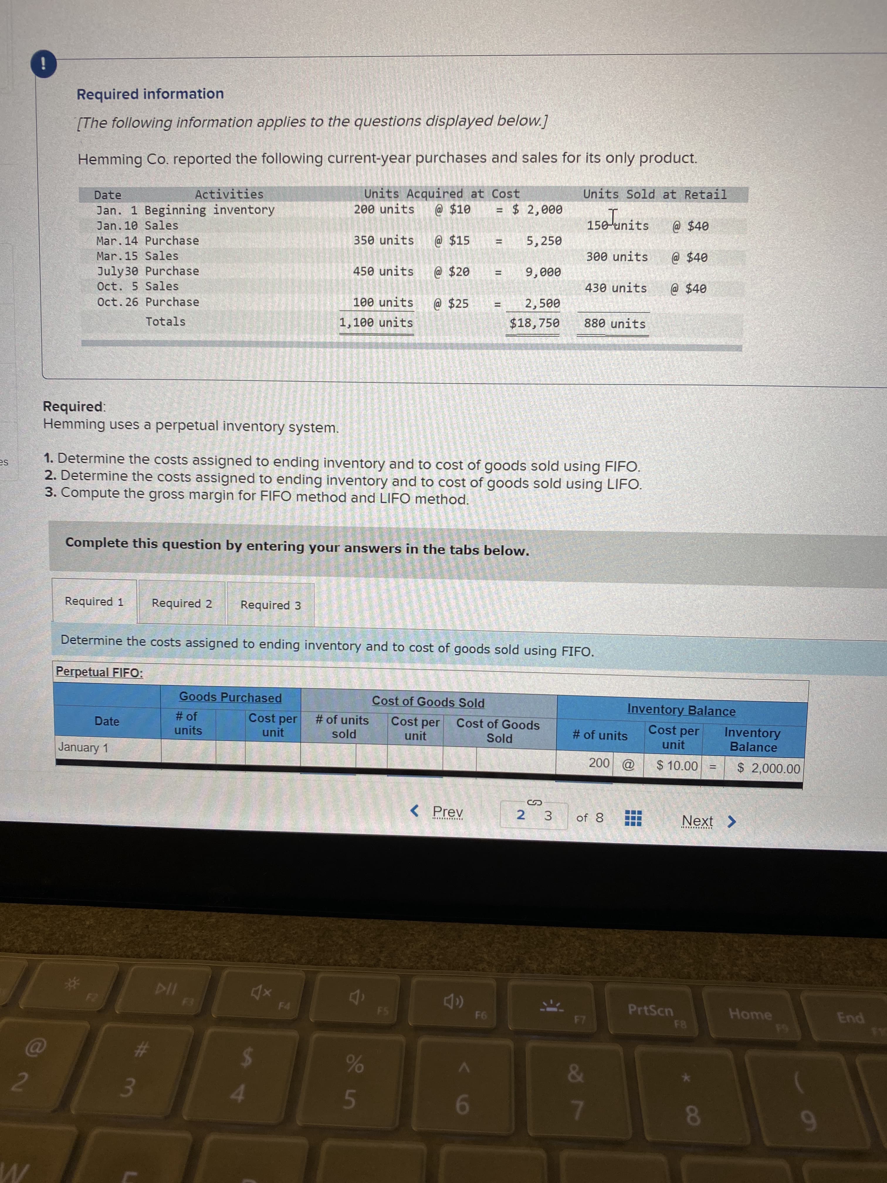 Hemming Co. reported the following current-year purchases and sales for its only product.
Units Sold at Retail
Units Acquired at Cost
200 units
Date
Activities
Jan. 1 Beginning inventory
@ $10
= $ 2,000
150-tinits
Jan. 10 Sales
@ $40
Mar. 14 Purchase
350 units
@ $15
5,250
Mar.15 Sales
300 units
@ $40
July30 Purchase
Oct. 5 Sales
450 units
@ $20
9,000
!!
430 units
@$40
Oct. 26 Purchase
100 units
@ $25
2,500
%3D
Totals
1,100 units
$18,750
880 units
