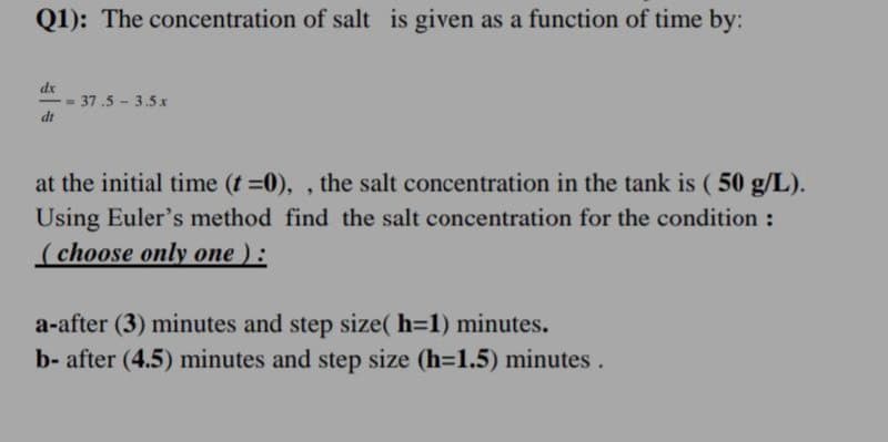 Q1): The concentration of salt is given as a function of time by:
dx
= 37.5 - 3.5 x
dt
at the initial time (t =0),, the salt concentration in the tank is (50 g/L).
Using Euler's method find the salt concentration for the condition :
(choose only one ):
a-after (3) minutes and step size(h=1) minutes.
b- after (4.5) minutes and step size (h=1.5) minutes.