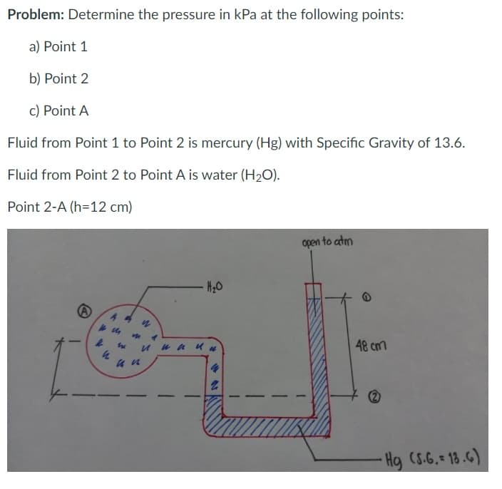 Problem: Determine the pressure in kPa at the following points:
a) Point 1
b) Point 2
c) Point A
Fluid from Point 1 to Point 2 is mercury (Hg) with Specific Gravity of 13.6.
Fluid from Point 2 to Point A is water (H2O).
Point 2-A (h=12 cm)
open to atm
-H20
48 cm
-
4.
Hg (S.G.= 18.6)
