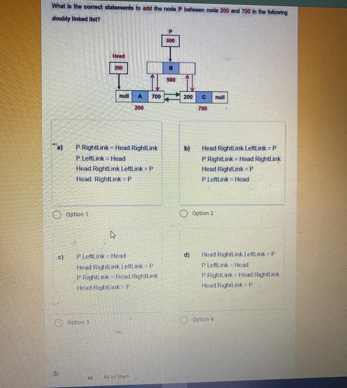 What is the correct statements to add the node P between node 200 and 700 in the following
doubly linked list?
23
c)
Option 1
Head
200
Option 3
a) P.RightLink= Head RightLink
P.LeftLink Head
Head RightLink.LeftLink = P
Head RightLink = P
null
As
A
200
e) All of them.
700
P LeftLink Head
Head RightLink LeftLink - P
P RightLink Head RightLink
Head RightLink=P
500
500
200 C null
700
b)
d)
Head RightLink LeftLink - P
P.RightLink= Head RightLink
Head RightLink = P
P.LeftLink Head
Option 2
Head RightLink LeftLink - P
P LeftLink Head
P RightLink Head RightLink
Head RightLink = P
Option 4