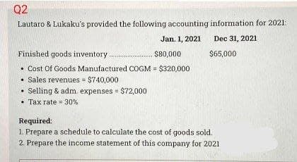 Q2
Lautaro & Lukaku's provided the following accounting information for 2021:
Jan. 1, 2021
Dec 31, 2021
$65,000
Finished goods inventory........
• Cost Of Goods Manufactured COGM = $320,000
Sales revenues = $740,000
Selling & adm. expenses = $72,000
Tax rate 30%
$80,000
Required:
1. Prepare a schedule to calculate the cost of goods sold.
2. Prepare the income statement of this company for 2021