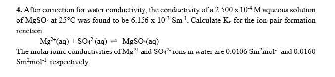 4. After correction for water conductivity, the conductivity of a 2.500 x 104 M aqueous solution
of MGSO4 at 25°C was found to be 6.156 x 10-3 Sm1. Calculate Ke for the ion-pair-formation
reaction
Mg"(aq) + SO,?(aq) = M&SO4(aq)
The molar ionic conductivities of Mg+ and SO42- ions in water are 0.0106 Sm?mol- and 0.0160
Sm²mol-, respectively.
