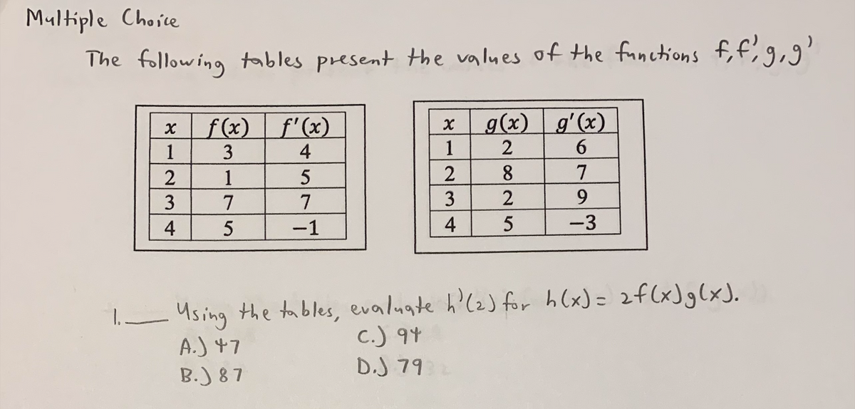 Multiple Choice
The following tables present the values of the functions f, f, g, g'
f(x) f'(x)
g(x) g'(x)
1
3
4
6
2
1
5
7
3
7
7
9
4
5
-1
5
-3
1. Using the tables, evaluate h'(2) for h(x) = 2 f(x) g(x).
c.) 94
A.) 47
B.) 87
D.J 79
४
४
1
234
2825