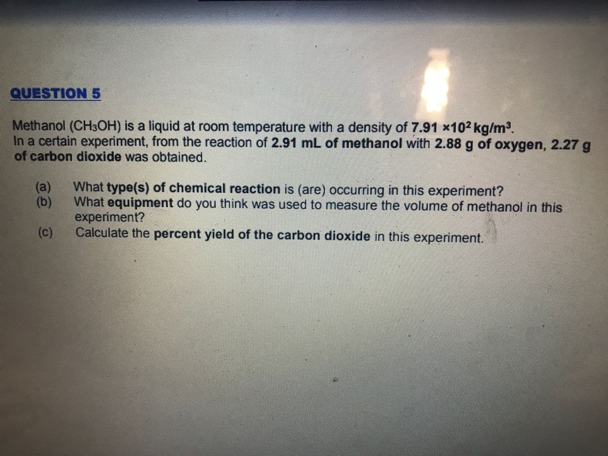 QUESTION 5
Methanol (CH3OH) is a liquid at room temperature with a density of 7.91 x102 kg/m³.
In a certain experiment, from the reaction of 2.91 mL of methanol with 2.88 g of oxygen, 2.27 g
of carbon dioxide was obtained.
(a)
What type(s) of chemical reaction is (are) occurring in this experiment?
(b)
What equipment do you think was used to measure the volume of methanol in this
experiment?
(c)
Calculate the percent yield of the carbon dioxide in this experiment.
