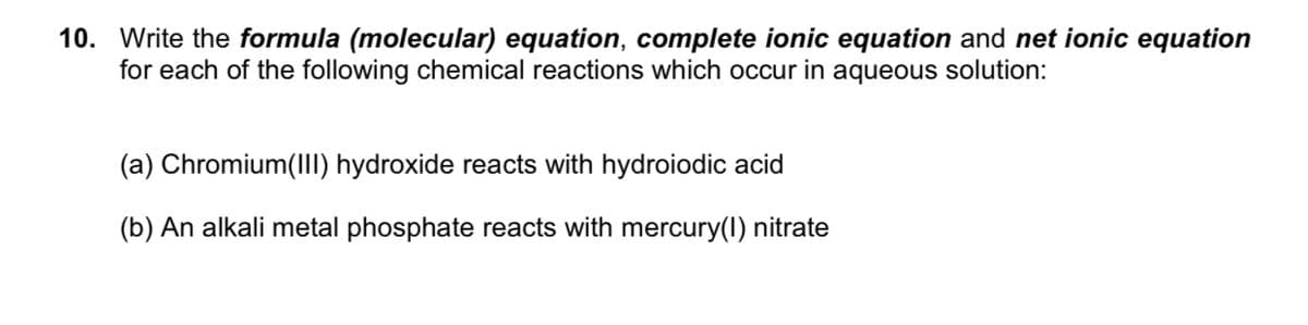 10. Write the formula (molecular) equation, complete ionic equation and net ionic equation
for each of the following chemical reactions which occur in aqueous solution:
(a) Chromium(III) hydroxide reacts with hydroiodic acid
(b) An alkali metal phosphate reacts with mercury(1) nitrate
