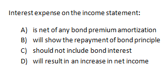Interest expense on the income statement:
A)
B)
C)
D)
is net of any bond premium amortization
will show the repayment of bond principle
should not include bond interest
will result in an increase in net income
