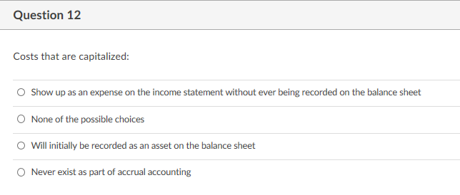 Question 12
Costs that are capitalized:
O Show up as an expense on the income statement without ever being recorded on the balance sheet
O None of the possible choices
O Will initially be recorded as an asset on the balance sheet
O Never exist as part of accrual accounting
