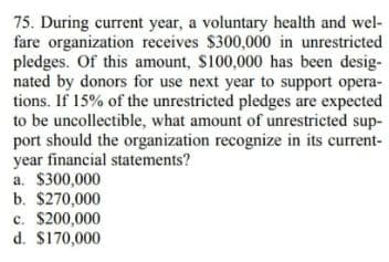 75. During current year, a voluntary health and wel-
fare organization receives $300,000 in unrestricted
pledges. Of this amount, $100,000 has been desig-
nated by donors for use next year to support opera-
tions. If 15% of the unrestricted pledges are expected
to be uncollectible, what amount of unrestricted sup-
port should the organization recognize in its current-
year financial statements?
a. $300,000
b. $270,000
c. $200,000
d. $170,000
