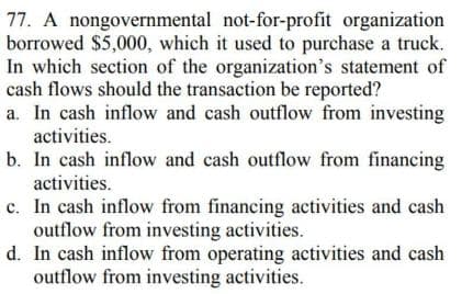 77. A nongovernmental not-for-profit organization
borrowed $5,000, which it used to purchase a truck.
In which section of the organization's statement of
cash flows should the transaction be reported?
a. In cash inflow and cash outflow from investing
activities.
b. In cash inflow and cash outflow from financing
activities.
c. In cash inflow from financing activities and cash
outflow from investing activities.
d. In cash inflow from operating activities and cash
outflow from investing activities.
