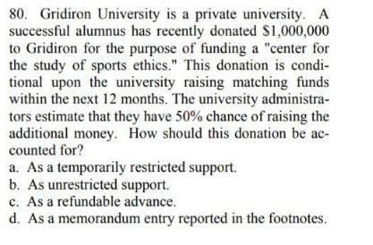 80. Gridiron University is a private university. A
successful alumnus has recently donated $1,000,000
to Gridiron for the purpose of funding a "center for
the study of sports ethics." This donation is condi-
tional upon the university raising matching funds
within the next 12 months. The university administra-
tors estimate that they have 50% chance of raising the
additional money. How should this donation be ac-
counted for?
a. As a temporarily restricted support.
b. As unrestricted support.
c. As a refundable advance.
d. As a memorandum entry reported in the footnotes.
