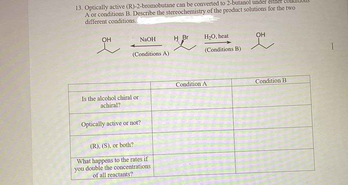 13. Optically active (R)-2-bromobutane can be converted to 2-butanol under either cond
A or conditions B. Describe the stereochemistry of the product solutions for the two
different conditions.
OH
NaOH
(Conditions A)
Is the alcohol chiral or
achiral?
Optically active or not?
(R), (S), or both?
What happens to the rates if
you double the concentrations
of all reactants?
H Br
H₂O, heat
(Conditions B)
Condition A
OH
Condition B