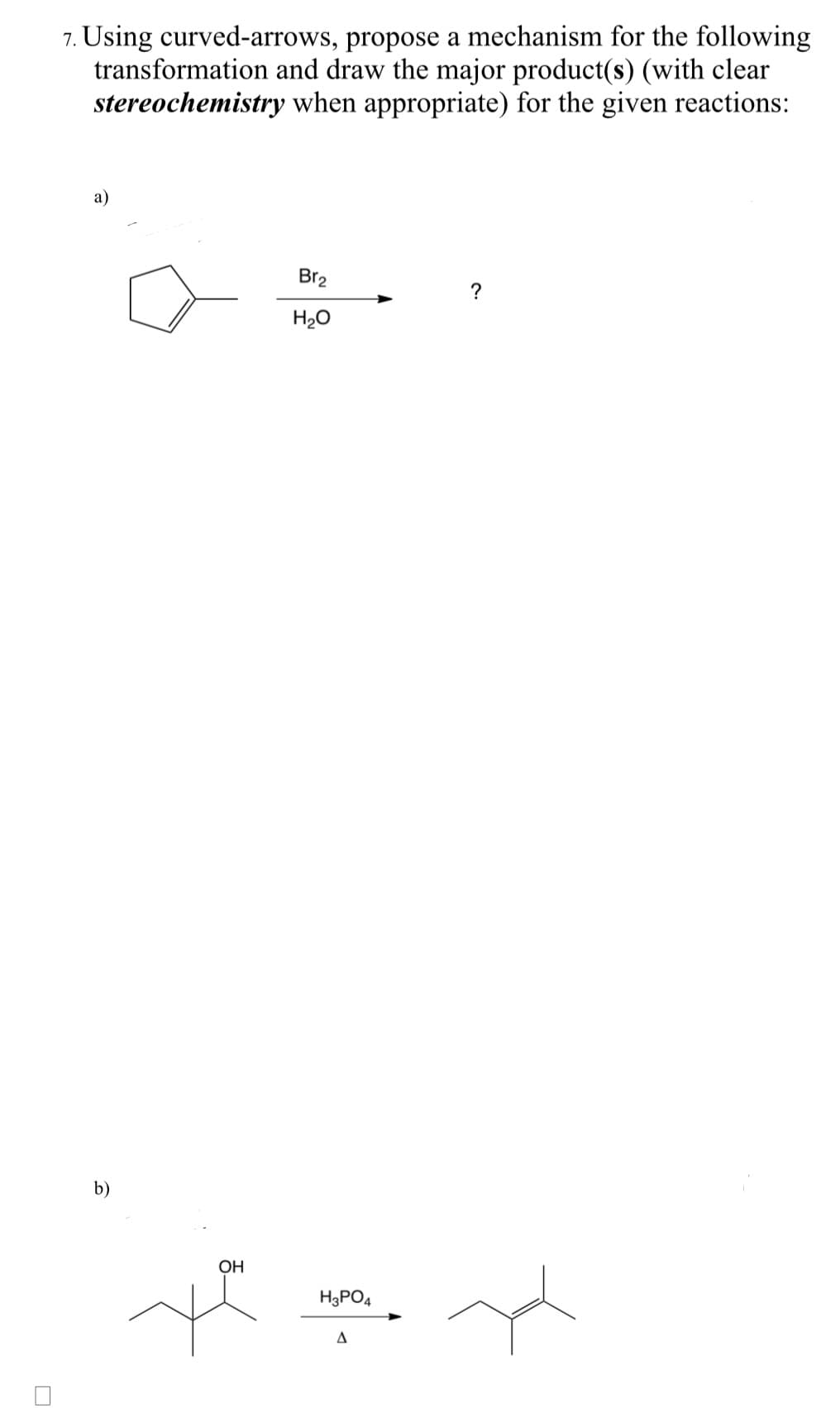 7. Using curved-arrows,
transformation
stereochemistry
a)
b)
propose a mechanism for the following
and draw the major product(s) (with clear
when appropriate) for the given reactions:
OH
ye
Br₂
H₂O
H3PO4
A
?
H