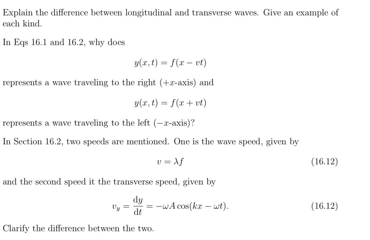 Explain the difference between longitudinal and transverse waves. Give an example of
each kind.
In Eqs 16.1 and 16.2, why does
y(x, t) = f(x - vt)
represents a wave traveling to the right (+x-axis) and
y(x, t) = f(x + vt)
represents a wave traveling to the left (-x-axis)?
In Section 16.2, two speeds are mentioned. One is the wave speed, given by
v=Xf
and the second speed it the transverse speed, given by
dy
dt
=-wA cos(kx - wt).
Clarify the difference between the two.
Vy =
(16.12)
(16.12)