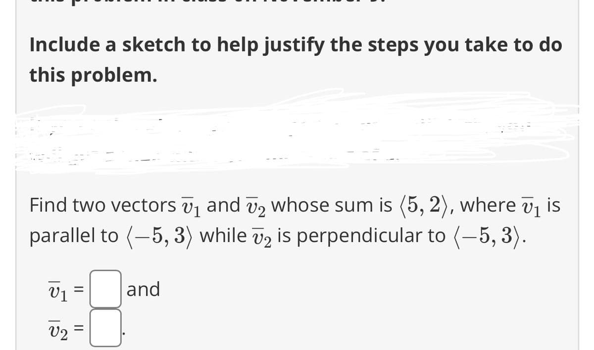 Include a sketch to help justify the steps you take to do
this problem.
U1
Find two vectors ₁ and ₂ whose sum is (5,2), where ₁ is
parallel to (-5, 3) while v2 is perpendicular to (-5, 3).
U1
V2
||
and