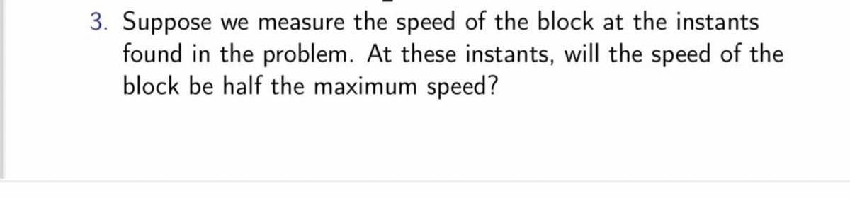 3. Suppose we measure the speed of the block at the instants
found in the problem. At these instants, will the speed of the
block be half the maximum speed?