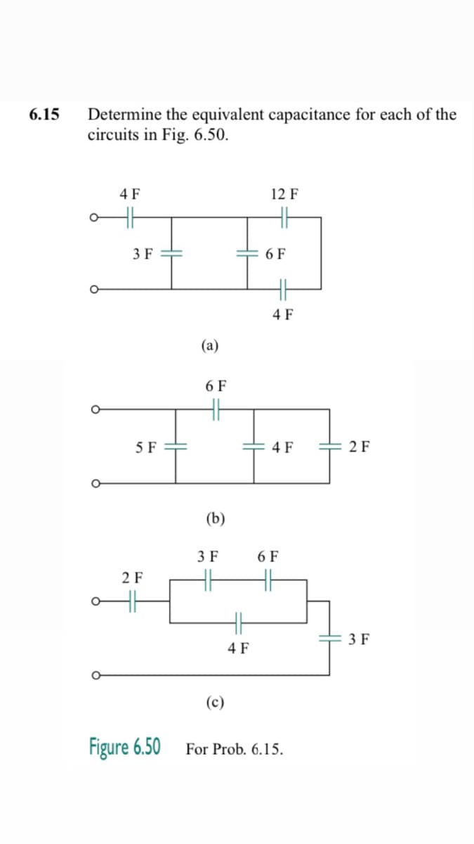 6.15 Determine the equivalent capacitance for each of the
circuits in Fig. 6.50.
4 F
3 F
5 F
2 F
Figure 6.50
(a)
6 F
(b)
3 F
(c)
4 F
12 F
6 F
4 F
4 F
6 F
For Prob. 6.15.
2 F
3 F