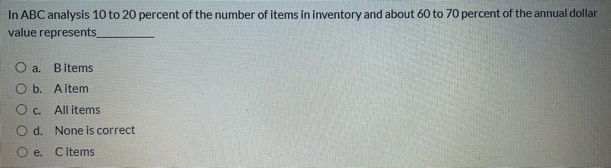 In ABC analysis 10 to 20 percent of the number of items in inventory and about 60 to 70 percent of the annual dollar
value represents
O a.
B items
O b. Aitem
O c.
All items
Od. None is correct
e.
C items
