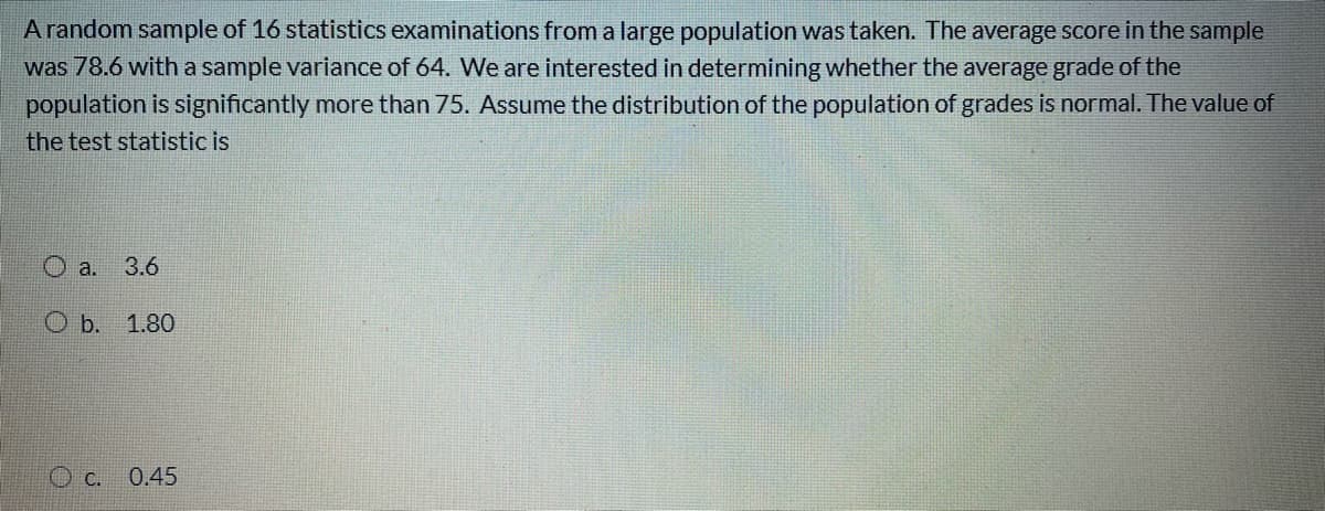 Arandom sample of 16 statistics examinations from a large population was taken. The average score in the sample
was 78.6 with a sample variance of 64. We are interested in determining whether the average grade of the
population is significantly more than 75. Assume the distribution of the population of grades is normal. The value of
the test statistic is
O a.
3.6
O b. 1.80
C.
0.45
