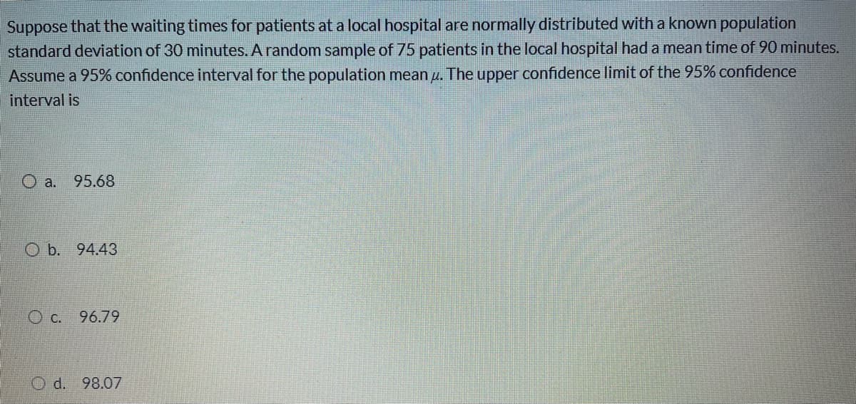 Suppose that the waiting times for patients at a local hospital are normally distributed with a known population
standard deviation of 30 minutes. A random sample of 75 patients in the local hospital had a mean time of 90 minutes.
Assume a 95% confidence interval for the population mean u. The upper confidence limit of the 95% confidence
interval is
O a.
95.68
O b. 94.43
O c. 96.79
98.07
