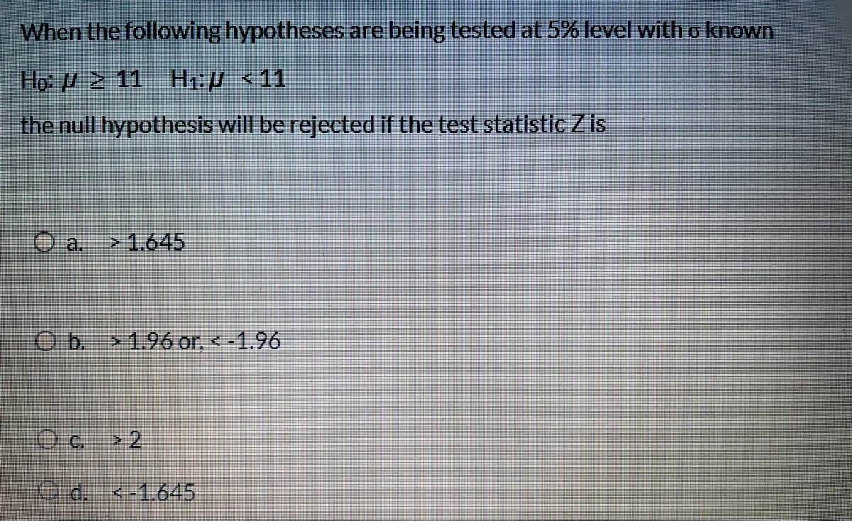 When the following hypotheses are being tested at 5% level with o known
Họ: H 2 11 H1:µ <11
the null hypothesis will be rejected if the test statistic Z is
O a.
>1.645
O b. > 1.96 or, <-1.96
Oc >2
O d. <-1.645
