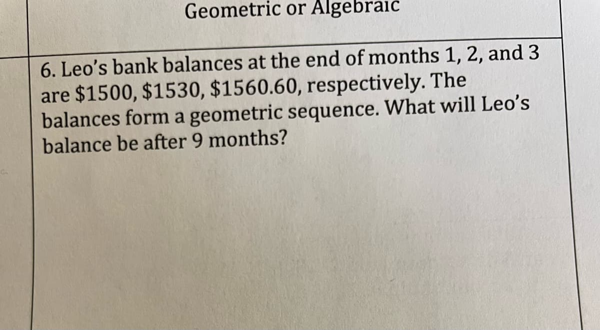 Geometric or Algebraic
6. Leo's bank balances at the end of months 1, 2, and 3
are $1500, $1530, $1560.60, respectively. The
balances form a geometric sequence. What will Leo's
balance be after 9 months?
