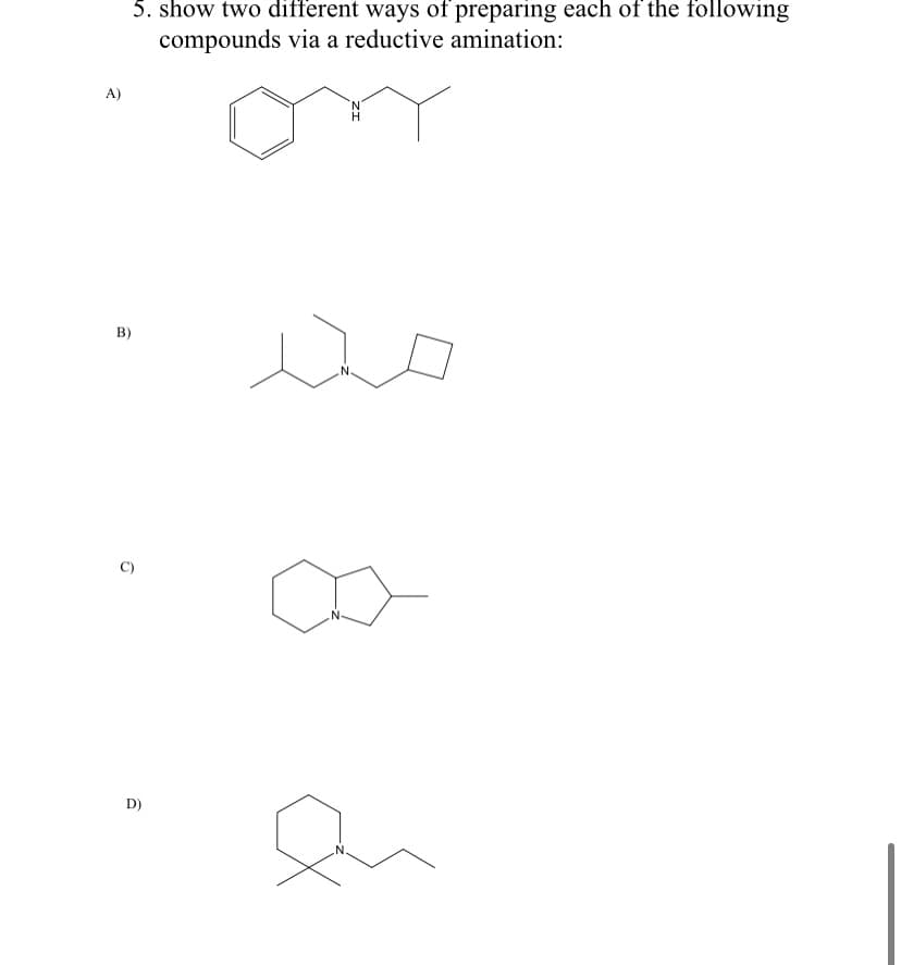 5. show two different ways of preparing each of the following
compounds via a reductive amination:
A)
B)
D)
