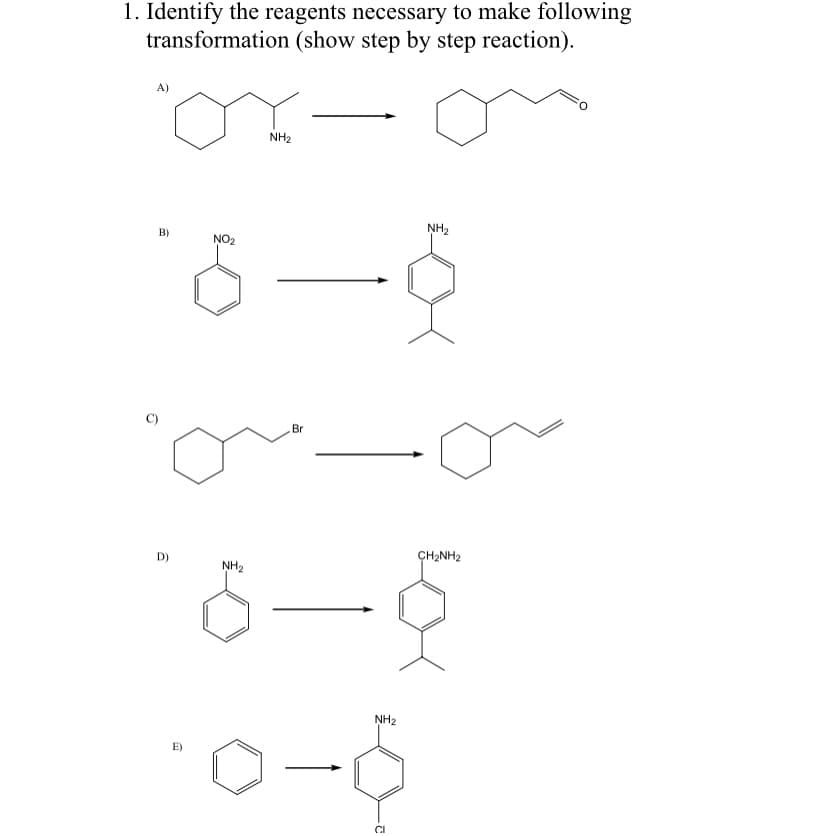 1. Identify the reagents necessary to make following
transformation (show step by step reaction).
A)
NH2
B)
NH2
NO2
Br
D)
CH2NH2
NH2
NH2
E)
CI
