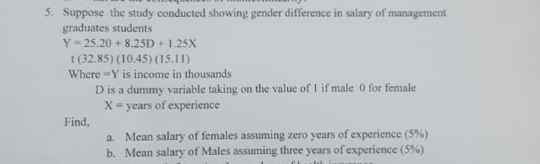 5. Suppose the study conducted showing gender difference in salary of management
graduates students
Y=25.20 + 8.25D + 1.25X
t (32.85) (10.45) (15.11)
Where Y is income in thousands
Find,
D is a dummy variable taking on the value of 1 if male 0 for female
X = years of experience
a. Mean salary of females assuming zero years of experience (5%)
b. Mean salary of Males assuming three years of experience (5%)
Thi