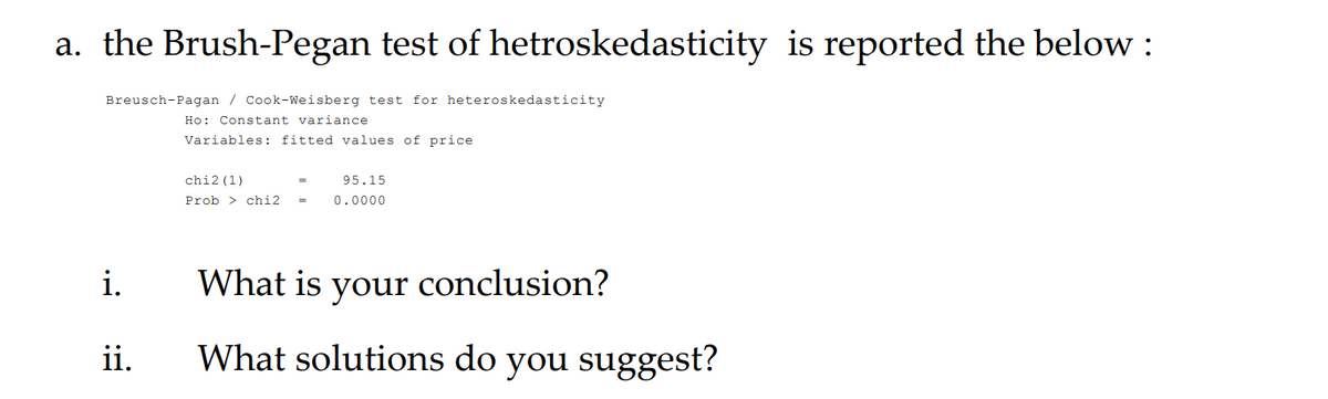 a. the Brush-Pegan test of hetroskedasticity is reported the below :
Breusch-Pagan / Cook-Weisberg test for heteroskedasticity
Ho: Constant variance
Variables: fitted values of price
chi2 (1)
95.15
Prob > chi2
0.0000
i.
What is conclusion?
your
ii.
What solutions do you suggest?
