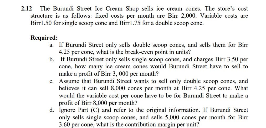 2.12
The Burundi Street Ice Cream Shop sells ice cream cones. The store's cost
structure is as follows: fixed costs per month are Birr 2,000. Variable costs are
Birrl.50 for single scoop cone and Birrl.75 for a double scoop cone.
Required:
a. If Burundi Street only sells double scoop cones, and sells them for Birr
4.25
per cone,
what is the break-even point in units?
b.
If Burundi Street only sells single scoop cones, and charges Birr 3.50 per
cone, how many ice cream cones would Burundi Street have to sell to
make a profit of Birr 3, 000 per month?
c. Assume that Burundi Street wants to sell only double scoop cones, and
believes it can sell 8,000 cones per month at Birr 4.25 per cone. What
would the variable cost per cone have to be for Burundi Street to make a
profit of Birr 8,000 per month?
d. Ignore Part (C) and refer to the original information. If Burundi Street
only sells single scoop cones, and sells 5,000 cones per month for Birr
3.60 per cone, what is the contribution margin per unit?

