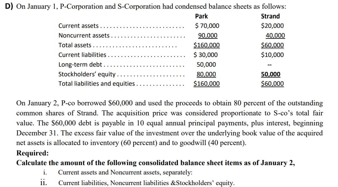 D) On January 1, P-Corporation and S-Corporation had condensed balance sheets as follows:
Park
Strand
Current assets
$ 70,000
$20,000
40,000
$60,000
$10,000
Noncurrent assets
90,000
$160,000
$ 30,000
Total assets .
Current liabilities
Long-term debt .
Stockholders' equity .
50,000
80,000
50,000
Total liabilities and equities..
$160,000
$60,000
On January 2, P-co borrowed $60,000 and used the proceeds to obtain 80 percent of the outstanding
common shares of Strand. The acquisition price was considered proportionate to S-co's total fair
value. The $60,000 debt is payable in 10 equal annual principal payments, plus interest, beginning
December 31. The excess fair value of the investment over the underlying book value of the acquired
net assets is allocated to inventory (60 percent) and to goodwill (40 percent).
Required:
Calculate the amount of the following consolidated balance sheet items as of January 2,
i.
Current assets and Noncurrent assets, separately:
ii.
Current liabilities, Noncurrent liabilities &Stockholders' equity.
