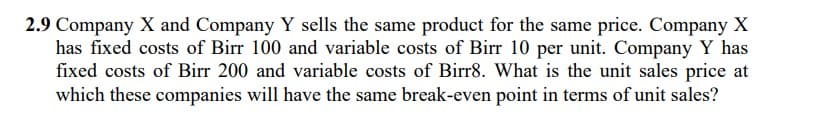 2.9 Company X and Company Y sells the same product for the same price. Company X
has fixed costs of Birr 100 and variable costs of Birr 10 per unit. Company Y has
fixed costs of Birr 200 and variable costs of Birr8. What is the unit sales price at
which these companies will have the same break-even point in terms of unit sales?
