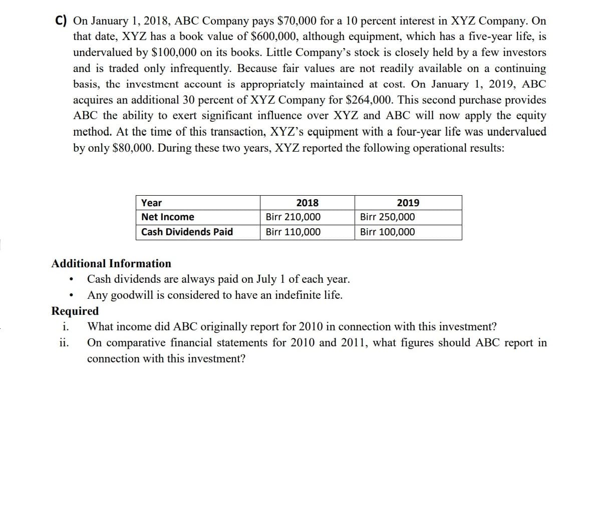 C) On January 1, 2018, ABC Company pays $70,000 for a 10 percent interest in XYZ Company. On
that date, XYZ has a book value of $600,000, although equipment, which has a five-year life, is
undervalued by $100,000 on its books. Little Company's stock is closely held by a few investors
and is traded only infrequently. Because fair values are not readily available on a continuing
basis, the investment account is appropriately maintained at cost. On January 1, 2019, ABC
acquires an additional 30 percent of XYZ Company for $264,000. This second purchase provides
ABC the ability to exert significant influence over XYZ and ABC will now apply the equity
method. At the time of this transaction, XYZ's equipment with a four-year life was undervalued
by only $80,000. During these two years, XYZ reported the following operational results:
Year
2018
2019
Net Income
Birr 210,000
Birr 250,000
Cash Dividends Paid
110,000
sirr 100,000
Additional Information
Cash dividends are always paid on July 1 of each year.
Any goodwill is considered to have an indefinite life.
Required
i.
What income did ABC originally report for 2010 in connection with this investment?
ii.
On comparative financial statements for 2010 and 2011, what figures should ABC report in
connection with this investment?
