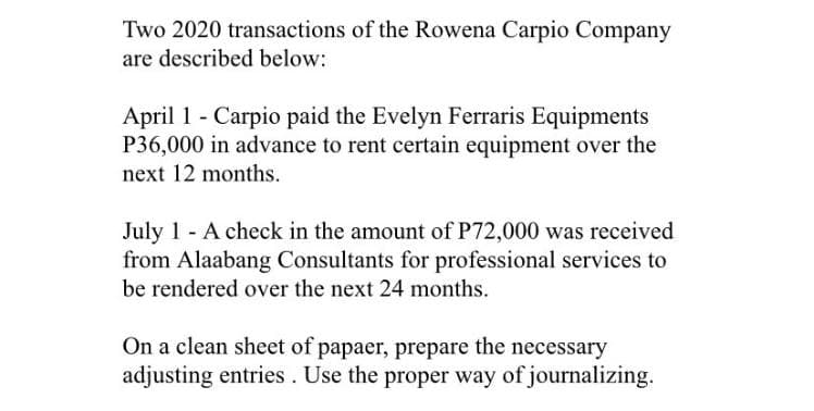 Two 2020 transactions of the Rowena Carpio Company
are described below:
April 1 - Carpio paid the Evelyn Ferraris Equipments
P36,000 in advance to rent certain equipment over the
next 12 months.
July 1 - A check in the amount of P72,000 was received
from Alaabang Consultants for professional services to
be rendered over the next 24 months.
On a clean sheet of papaer, prepare the necessary
adjusting entries. Use the proper way of journalizing.