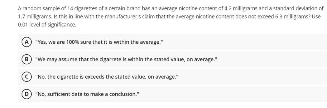 A random sample of 14 cigarettes of a certain brand has an average nicotine content of 4.2 milligrams and a standard deviation of
1.7 milligrams. Is this in line with the manufacturer's claim that the average nicotine content does not exceed 6.3 milligrams? Use
0.01 level of significance.
(A) "Yes, we are 100% sure that it is within the average."
B "We may assume that the cigarrete is within the stated value, on average."
(C) "No, the cigarette is exceeds the stated value, on average."
D
"No, sufficient data to make a conclusion."