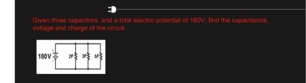 Given three capacitors, and a total electric potential of 180V, find the capacitance,
voltage and charge of the circuit.
180V 2F 3F SF