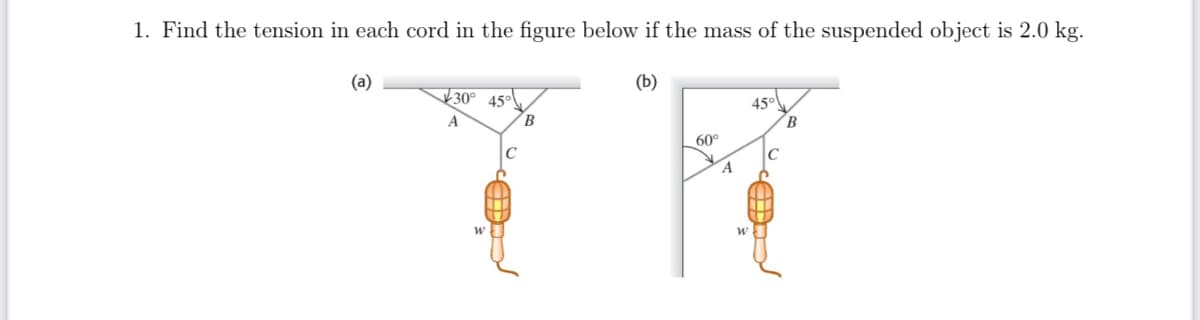 1. Find the tension in each cord in the figure below if the mass of the suspended object is 2.0 kg.
(a)
(b)
30° 45°
45°
60°
с
Ĉ
A
W
C
un.
B
A
W
B
